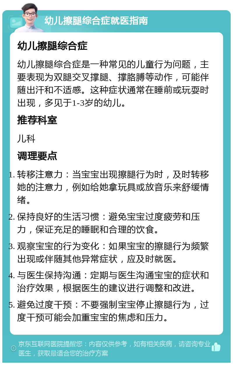 幼儿擦腿综合症就医指南 幼儿擦腿综合症 幼儿擦腿综合症是一种常见的儿童行为问题，主要表现为双腿交叉撑腿、撑胳膊等动作，可能伴随出汗和不适感。这种症状通常在睡前或玩耍时出现，多见于1-3岁的幼儿。 推荐科室 儿科 调理要点 转移注意力：当宝宝出现擦腿行为时，及时转移她的注意力，例如给她拿玩具或放音乐来舒缓情绪。 保持良好的生活习惯：避免宝宝过度疲劳和压力，保证充足的睡眠和合理的饮食。 观察宝宝的行为变化：如果宝宝的擦腿行为频繁出现或伴随其他异常症状，应及时就医。 与医生保持沟通：定期与医生沟通宝宝的症状和治疗效果，根据医生的建议进行调整和改进。 避免过度干预：不要强制宝宝停止擦腿行为，过度干预可能会加重宝宝的焦虑和压力。