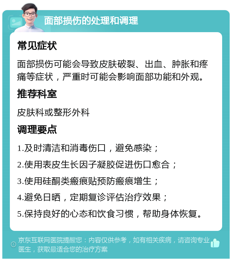 面部损伤的处理和调理 常见症状 面部损伤可能会导致皮肤破裂、出血、肿胀和疼痛等症状，严重时可能会影响面部功能和外观。 推荐科室 皮肤科或整形外科 调理要点 1.及时清洁和消毒伤口，避免感染； 2.使用表皮生长因子凝胶促进伤口愈合； 3.使用硅酮类瘢痕贴预防瘢痕增生； 4.避免日晒，定期复诊评估治疗效果； 5.保持良好的心态和饮食习惯，帮助身体恢复。