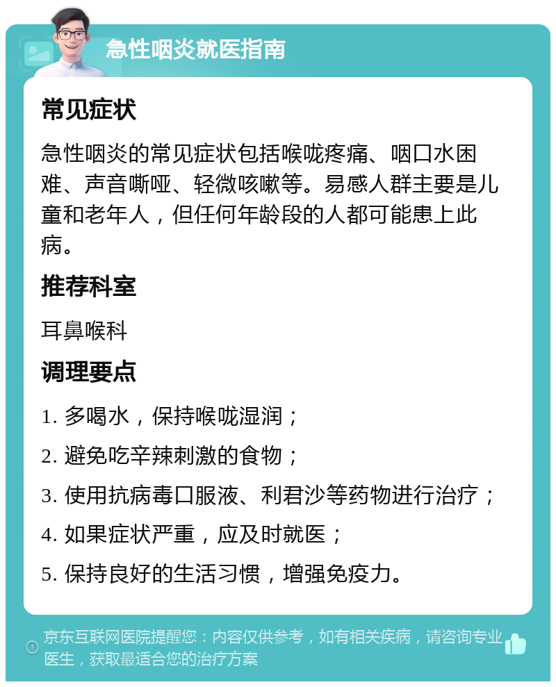 急性咽炎就医指南 常见症状 急性咽炎的常见症状包括喉咙疼痛、咽口水困难、声音嘶哑、轻微咳嗽等。易感人群主要是儿童和老年人，但任何年龄段的人都可能患上此病。 推荐科室 耳鼻喉科 调理要点 1. 多喝水，保持喉咙湿润； 2. 避免吃辛辣刺激的食物； 3. 使用抗病毒口服液、利君沙等药物进行治疗； 4. 如果症状严重，应及时就医； 5. 保持良好的生活习惯，增强免疫力。