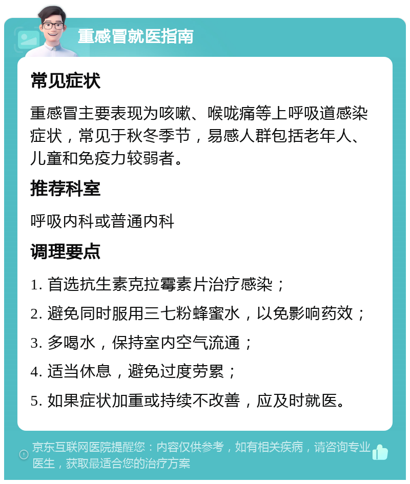 重感冒就医指南 常见症状 重感冒主要表现为咳嗽、喉咙痛等上呼吸道感染症状，常见于秋冬季节，易感人群包括老年人、儿童和免疫力较弱者。 推荐科室 呼吸内科或普通内科 调理要点 1. 首选抗生素克拉霉素片治疗感染； 2. 避免同时服用三七粉蜂蜜水，以免影响药效； 3. 多喝水，保持室内空气流通； 4. 适当休息，避免过度劳累； 5. 如果症状加重或持续不改善，应及时就医。