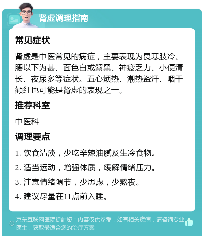 肾虚调理指南 常见症状 肾虚是中医常见的病症，主要表现为畏寒肢冷、腰以下为甚、面色白或黧黑、神疲乏力、小便清长、夜尿多等症状。五心烦热、潮热盗汗、咽干颧红也可能是肾虚的表现之一。 推荐科室 中医科 调理要点 1. 饮食清淡，少吃辛辣油腻及生冷食物。 2. 适当运动，增强体质，缓解情绪压力。 3. 注意情绪调节，少思虑，少熬夜。 4. 建议尽量在11点前入睡。