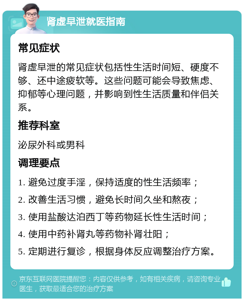 肾虚早泄就医指南 常见症状 肾虚早泄的常见症状包括性生活时间短、硬度不够、还中途疲软等。这些问题可能会导致焦虑、抑郁等心理问题，并影响到性生活质量和伴侣关系。 推荐科室 泌尿外科或男科 调理要点 1. 避免过度手淫，保持适度的性生活频率； 2. 改善生活习惯，避免长时间久坐和熬夜； 3. 使用盐酸达泊西丁等药物延长性生活时间； 4. 使用中药补肾丸等药物补肾壮阳； 5. 定期进行复诊，根据身体反应调整治疗方案。