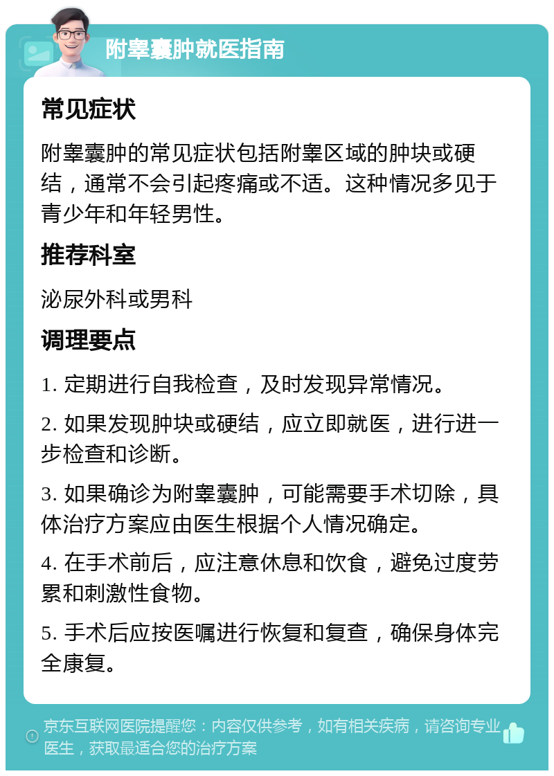 附睾囊肿就医指南 常见症状 附睾囊肿的常见症状包括附睾区域的肿块或硬结，通常不会引起疼痛或不适。这种情况多见于青少年和年轻男性。 推荐科室 泌尿外科或男科 调理要点 1. 定期进行自我检查，及时发现异常情况。 2. 如果发现肿块或硬结，应立即就医，进行进一步检查和诊断。 3. 如果确诊为附睾囊肿，可能需要手术切除，具体治疗方案应由医生根据个人情况确定。 4. 在手术前后，应注意休息和饮食，避免过度劳累和刺激性食物。 5. 手术后应按医嘱进行恢复和复查，确保身体完全康复。