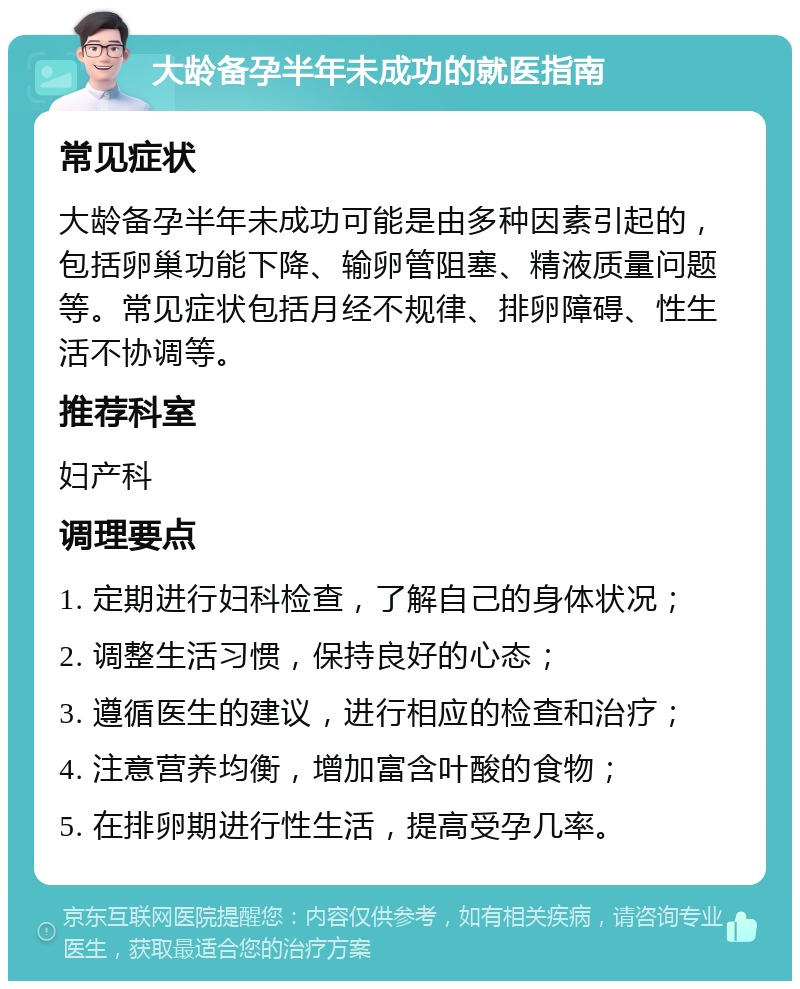 大龄备孕半年未成功的就医指南 常见症状 大龄备孕半年未成功可能是由多种因素引起的，包括卵巢功能下降、输卵管阻塞、精液质量问题等。常见症状包括月经不规律、排卵障碍、性生活不协调等。 推荐科室 妇产科 调理要点 1. 定期进行妇科检查，了解自己的身体状况； 2. 调整生活习惯，保持良好的心态； 3. 遵循医生的建议，进行相应的检查和治疗； 4. 注意营养均衡，增加富含叶酸的食物； 5. 在排卵期进行性生活，提高受孕几率。