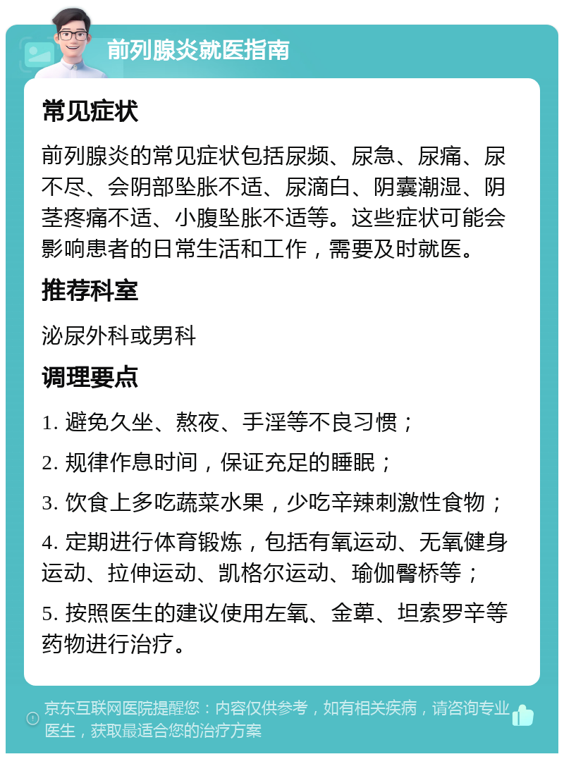 前列腺炎就医指南 常见症状 前列腺炎的常见症状包括尿频、尿急、尿痛、尿不尽、会阴部坠胀不适、尿滴白、阴囊潮湿、阴茎疼痛不适、小腹坠胀不适等。这些症状可能会影响患者的日常生活和工作，需要及时就医。 推荐科室 泌尿外科或男科 调理要点 1. 避免久坐、熬夜、手淫等不良习惯； 2. 规律作息时间，保证充足的睡眠； 3. 饮食上多吃蔬菜水果，少吃辛辣刺激性食物； 4. 定期进行体育锻炼，包括有氧运动、无氧健身运动、拉伸运动、凯格尔运动、瑜伽臀桥等； 5. 按照医生的建议使用左氧、金萆、坦索罗辛等药物进行治疗。