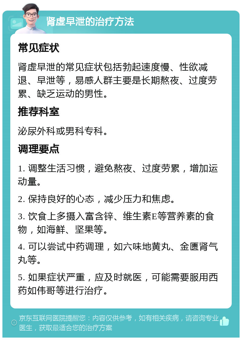 肾虚早泄的治疗方法 常见症状 肾虚早泄的常见症状包括勃起速度慢、性欲减退、早泄等，易感人群主要是长期熬夜、过度劳累、缺乏运动的男性。 推荐科室 泌尿外科或男科专科。 调理要点 1. 调整生活习惯，避免熬夜、过度劳累，增加运动量。 2. 保持良好的心态，减少压力和焦虑。 3. 饮食上多摄入富含锌、维生素E等营养素的食物，如海鲜、坚果等。 4. 可以尝试中药调理，如六味地黄丸、金匮肾气丸等。 5. 如果症状严重，应及时就医，可能需要服用西药如伟哥等进行治疗。