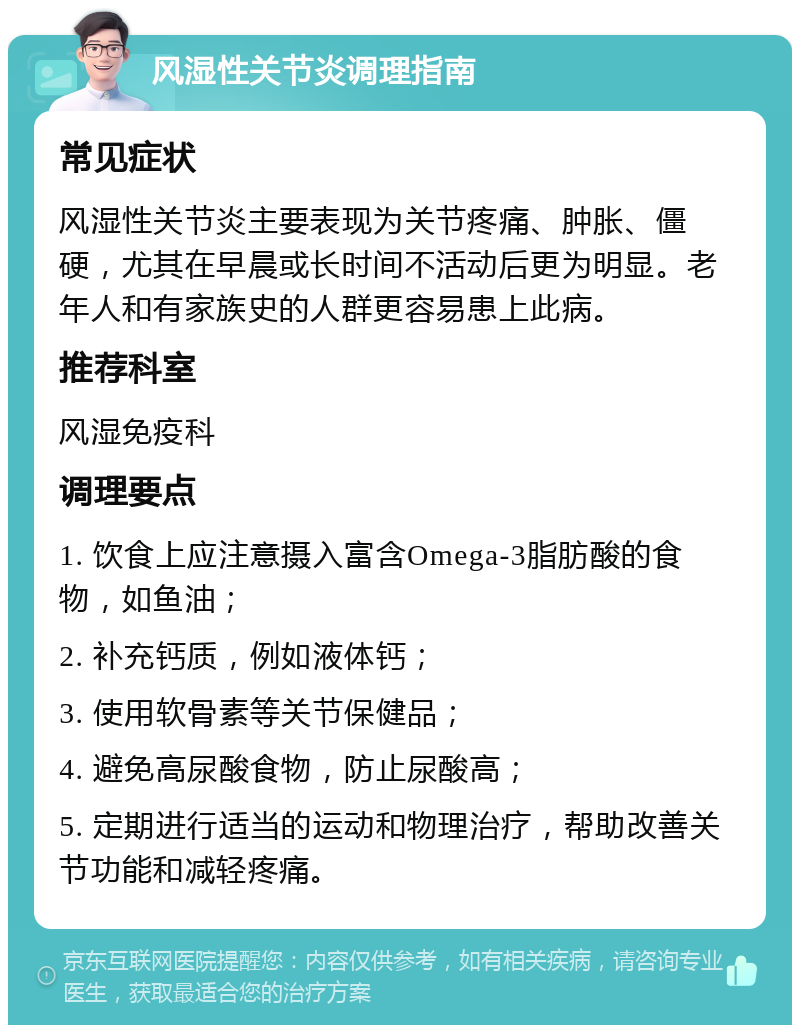 风湿性关节炎调理指南 常见症状 风湿性关节炎主要表现为关节疼痛、肿胀、僵硬，尤其在早晨或长时间不活动后更为明显。老年人和有家族史的人群更容易患上此病。 推荐科室 风湿免疫科 调理要点 1. 饮食上应注意摄入富含Omega-3脂肪酸的食物，如鱼油； 2. 补充钙质，例如液体钙； 3. 使用软骨素等关节保健品； 4. 避免高尿酸食物，防止尿酸高； 5. 定期进行适当的运动和物理治疗，帮助改善关节功能和减轻疼痛。