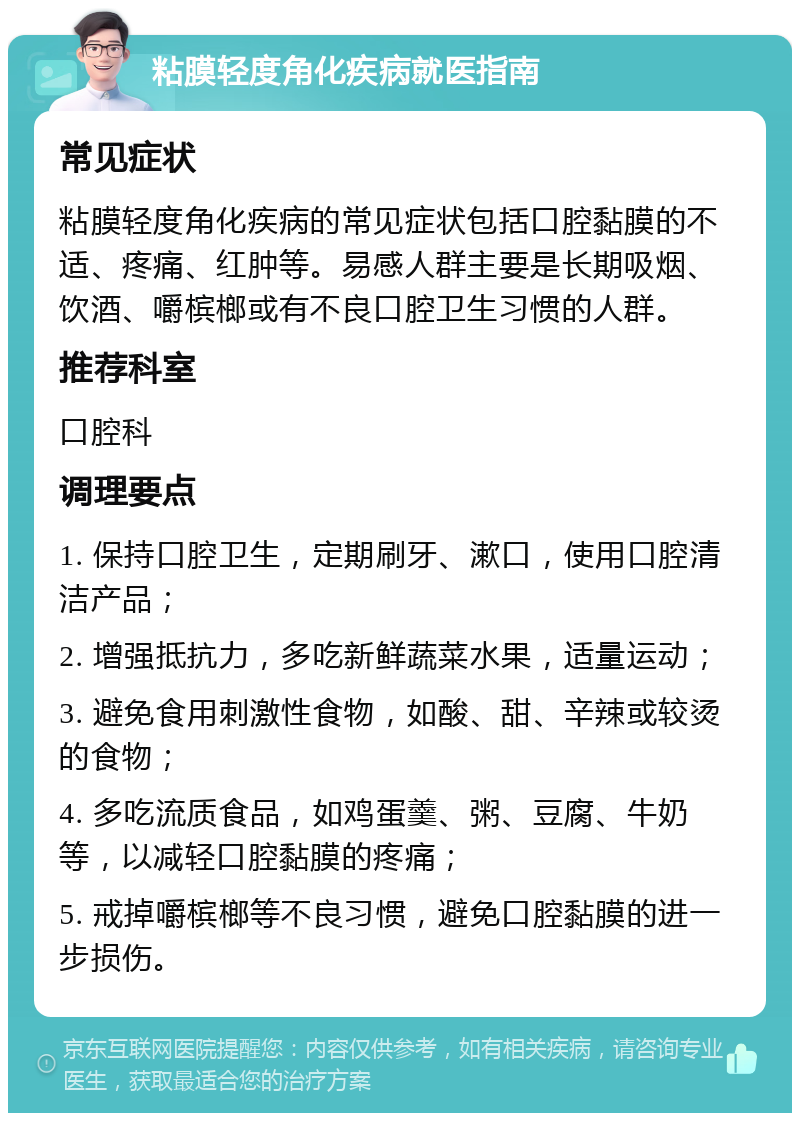 粘膜轻度角化疾病就医指南 常见症状 粘膜轻度角化疾病的常见症状包括口腔黏膜的不适、疼痛、红肿等。易感人群主要是长期吸烟、饮酒、嚼槟榔或有不良口腔卫生习惯的人群。 推荐科室 口腔科 调理要点 1. 保持口腔卫生，定期刷牙、漱口，使用口腔清洁产品； 2. 增强抵抗力，多吃新鲜蔬菜水果，适量运动； 3. 避免食用刺激性食物，如酸、甜、辛辣或较烫的食物； 4. 多吃流质食品，如鸡蛋羹、粥、豆腐、牛奶等，以减轻口腔黏膜的疼痛； 5. 戒掉嚼槟榔等不良习惯，避免口腔黏膜的进一步损伤。