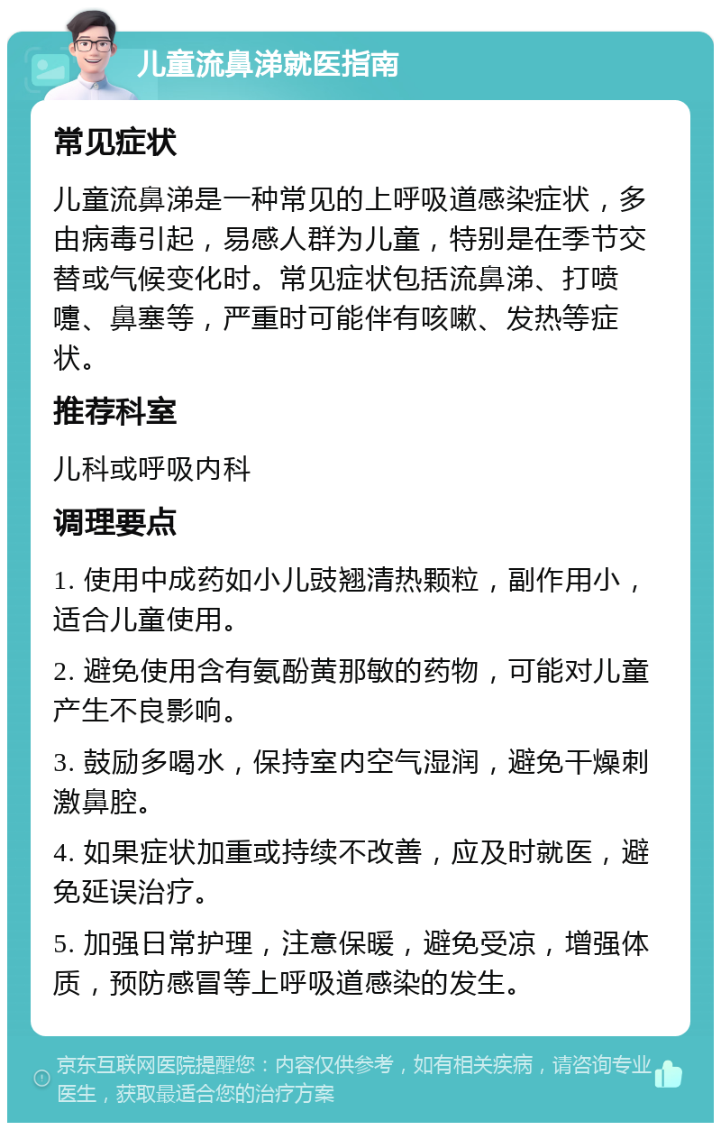 儿童流鼻涕就医指南 常见症状 儿童流鼻涕是一种常见的上呼吸道感染症状，多由病毒引起，易感人群为儿童，特别是在季节交替或气候变化时。常见症状包括流鼻涕、打喷嚏、鼻塞等，严重时可能伴有咳嗽、发热等症状。 推荐科室 儿科或呼吸内科 调理要点 1. 使用中成药如小儿豉翘清热颗粒，副作用小，适合儿童使用。 2. 避免使用含有氨酚黄那敏的药物，可能对儿童产生不良影响。 3. 鼓励多喝水，保持室内空气湿润，避免干燥刺激鼻腔。 4. 如果症状加重或持续不改善，应及时就医，避免延误治疗。 5. 加强日常护理，注意保暖，避免受凉，增强体质，预防感冒等上呼吸道感染的发生。