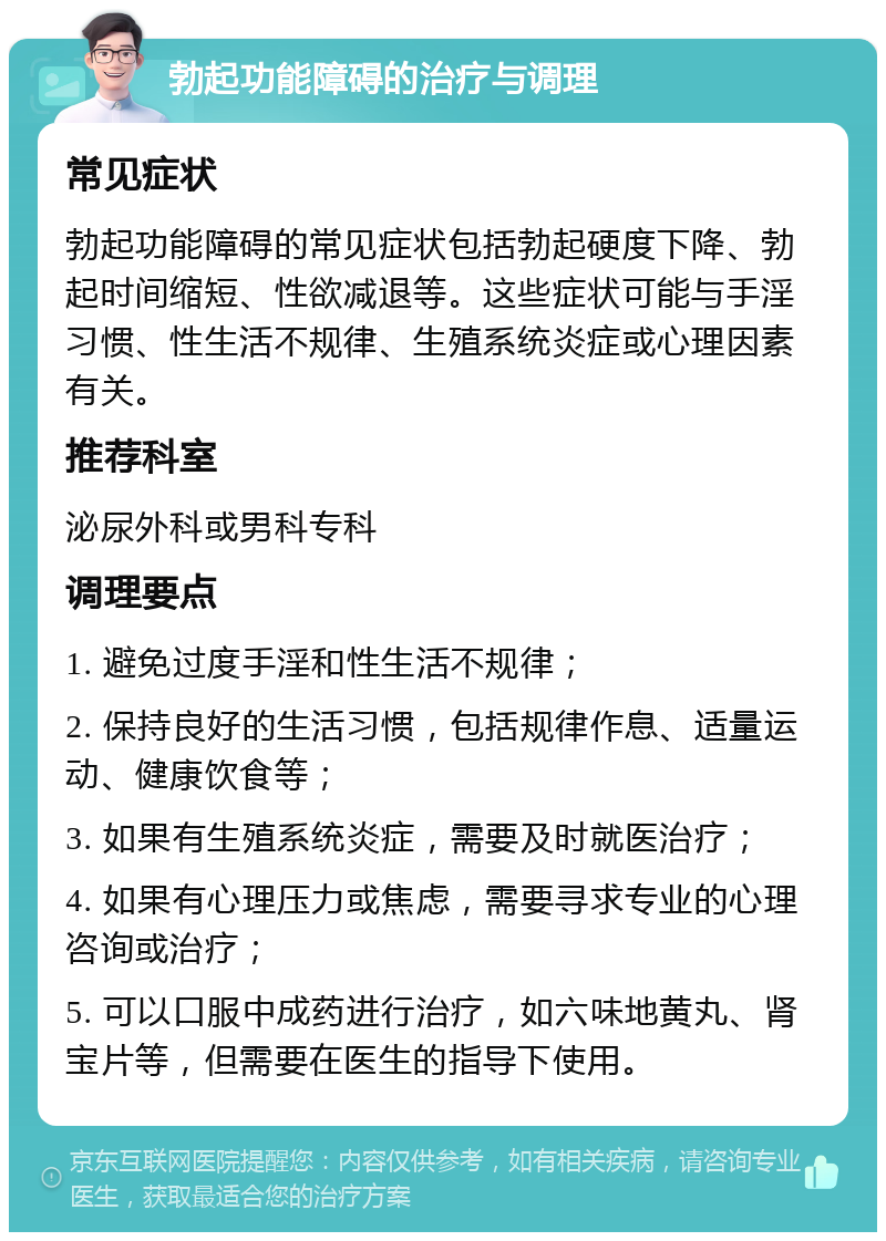 勃起功能障碍的治疗与调理 常见症状 勃起功能障碍的常见症状包括勃起硬度下降、勃起时间缩短、性欲减退等。这些症状可能与手淫习惯、性生活不规律、生殖系统炎症或心理因素有关。 推荐科室 泌尿外科或男科专科 调理要点 1. 避免过度手淫和性生活不规律； 2. 保持良好的生活习惯，包括规律作息、适量运动、健康饮食等； 3. 如果有生殖系统炎症，需要及时就医治疗； 4. 如果有心理压力或焦虑，需要寻求专业的心理咨询或治疗； 5. 可以口服中成药进行治疗，如六味地黄丸、肾宝片等，但需要在医生的指导下使用。