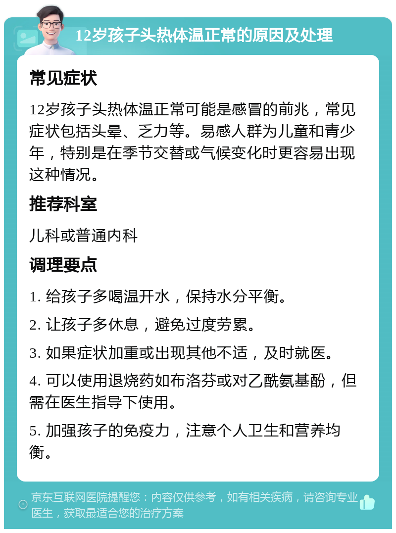 12岁孩子头热体温正常的原因及处理 常见症状 12岁孩子头热体温正常可能是感冒的前兆，常见症状包括头晕、乏力等。易感人群为儿童和青少年，特别是在季节交替或气候变化时更容易出现这种情况。 推荐科室 儿科或普通内科 调理要点 1. 给孩子多喝温开水，保持水分平衡。 2. 让孩子多休息，避免过度劳累。 3. 如果症状加重或出现其他不适，及时就医。 4. 可以使用退烧药如布洛芬或对乙酰氨基酚，但需在医生指导下使用。 5. 加强孩子的免疫力，注意个人卫生和营养均衡。