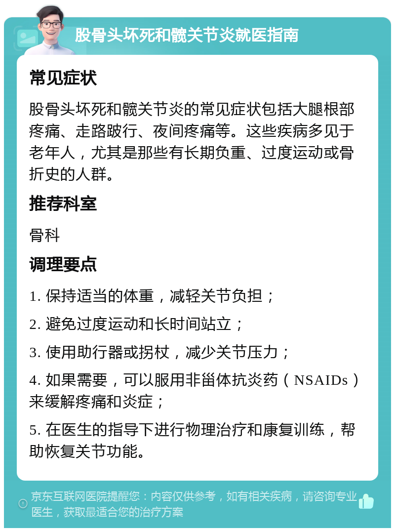 股骨头坏死和髋关节炎就医指南 常见症状 股骨头坏死和髋关节炎的常见症状包括大腿根部疼痛、走路跛行、夜间疼痛等。这些疾病多见于老年人，尤其是那些有长期负重、过度运动或骨折史的人群。 推荐科室 骨科 调理要点 1. 保持适当的体重，减轻关节负担； 2. 避免过度运动和长时间站立； 3. 使用助行器或拐杖，减少关节压力； 4. 如果需要，可以服用非甾体抗炎药（NSAIDs）来缓解疼痛和炎症； 5. 在医生的指导下进行物理治疗和康复训练，帮助恢复关节功能。