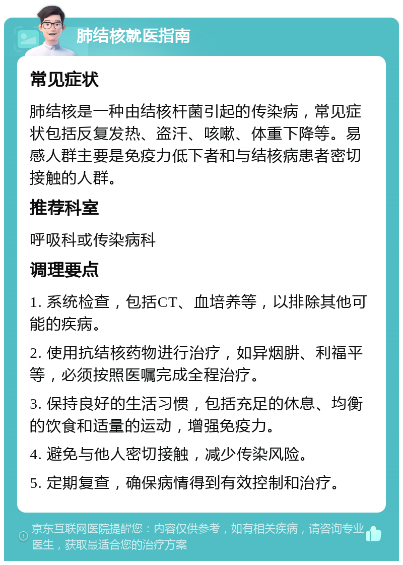 肺结核就医指南 常见症状 肺结核是一种由结核杆菌引起的传染病，常见症状包括反复发热、盗汗、咳嗽、体重下降等。易感人群主要是免疫力低下者和与结核病患者密切接触的人群。 推荐科室 呼吸科或传染病科 调理要点 1. 系统检查，包括CT、血培养等，以排除其他可能的疾病。 2. 使用抗结核药物进行治疗，如异烟肼、利福平等，必须按照医嘱完成全程治疗。 3. 保持良好的生活习惯，包括充足的休息、均衡的饮食和适量的运动，增强免疫力。 4. 避免与他人密切接触，减少传染风险。 5. 定期复查，确保病情得到有效控制和治疗。