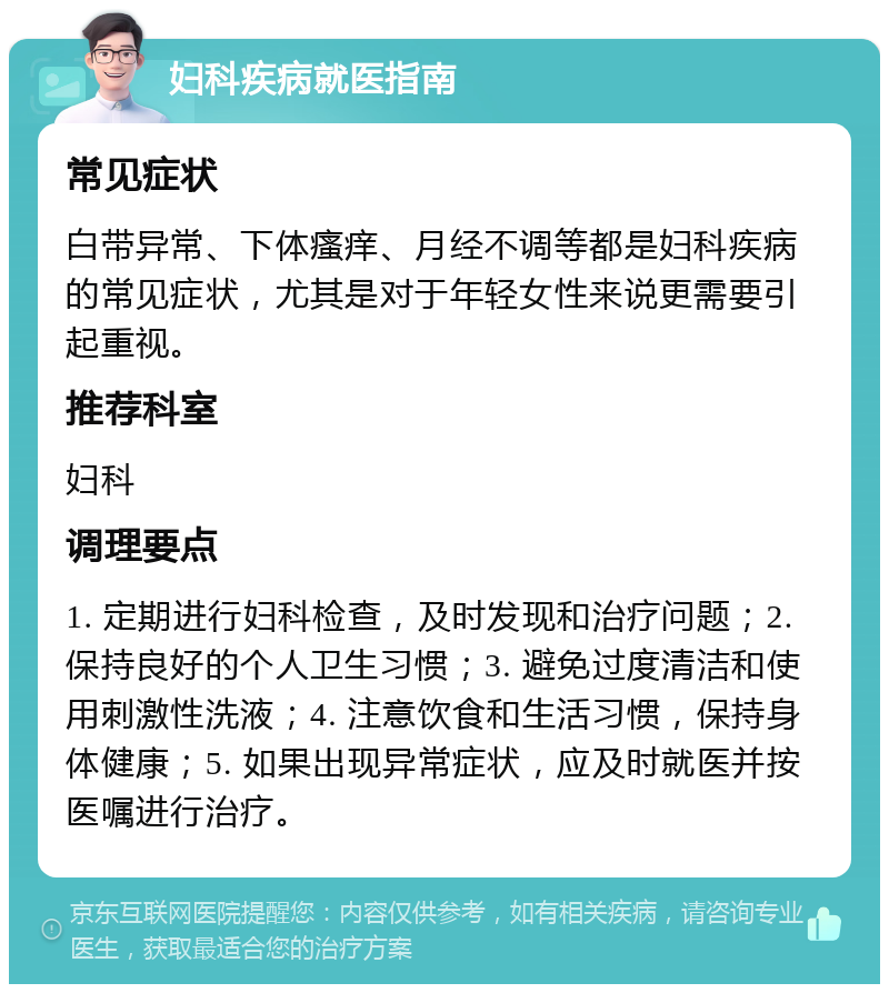 妇科疾病就医指南 常见症状 白带异常、下体瘙痒、月经不调等都是妇科疾病的常见症状，尤其是对于年轻女性来说更需要引起重视。 推荐科室 妇科 调理要点 1. 定期进行妇科检查，及时发现和治疗问题；2. 保持良好的个人卫生习惯；3. 避免过度清洁和使用刺激性洗液；4. 注意饮食和生活习惯，保持身体健康；5. 如果出现异常症状，应及时就医并按医嘱进行治疗。