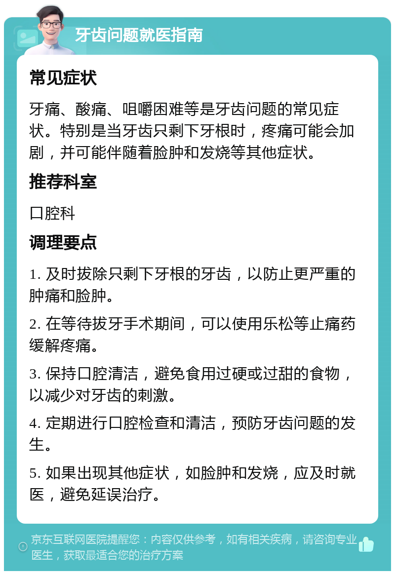 牙齿问题就医指南 常见症状 牙痛、酸痛、咀嚼困难等是牙齿问题的常见症状。特别是当牙齿只剩下牙根时，疼痛可能会加剧，并可能伴随着脸肿和发烧等其他症状。 推荐科室 口腔科 调理要点 1. 及时拔除只剩下牙根的牙齿，以防止更严重的肿痛和脸肿。 2. 在等待拔牙手术期间，可以使用乐松等止痛药缓解疼痛。 3. 保持口腔清洁，避免食用过硬或过甜的食物，以减少对牙齿的刺激。 4. 定期进行口腔检查和清洁，预防牙齿问题的发生。 5. 如果出现其他症状，如脸肿和发烧，应及时就医，避免延误治疗。