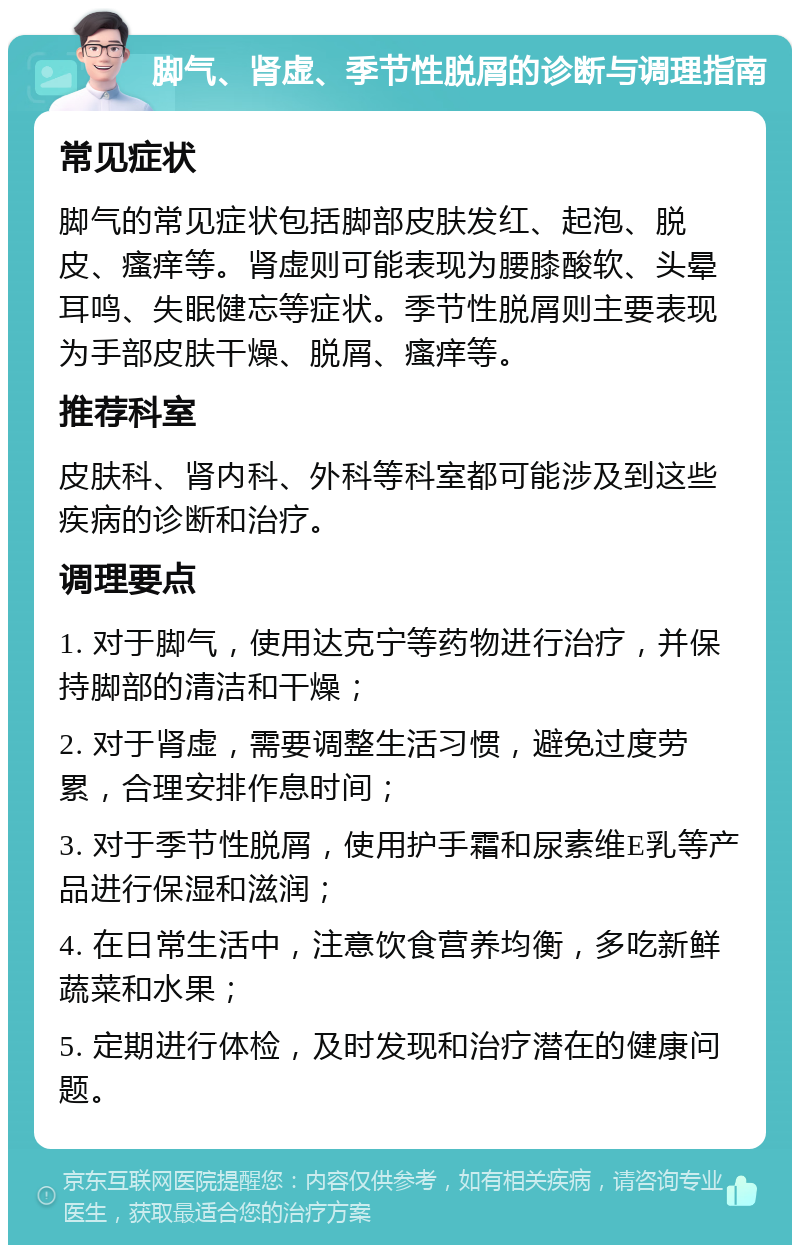 脚气、肾虚、季节性脱屑的诊断与调理指南 常见症状 脚气的常见症状包括脚部皮肤发红、起泡、脱皮、瘙痒等。肾虚则可能表现为腰膝酸软、头晕耳鸣、失眠健忘等症状。季节性脱屑则主要表现为手部皮肤干燥、脱屑、瘙痒等。 推荐科室 皮肤科、肾内科、外科等科室都可能涉及到这些疾病的诊断和治疗。 调理要点 1. 对于脚气，使用达克宁等药物进行治疗，并保持脚部的清洁和干燥； 2. 对于肾虚，需要调整生活习惯，避免过度劳累，合理安排作息时间； 3. 对于季节性脱屑，使用护手霜和尿素维E乳等产品进行保湿和滋润； 4. 在日常生活中，注意饮食营养均衡，多吃新鲜蔬菜和水果； 5. 定期进行体检，及时发现和治疗潜在的健康问题。