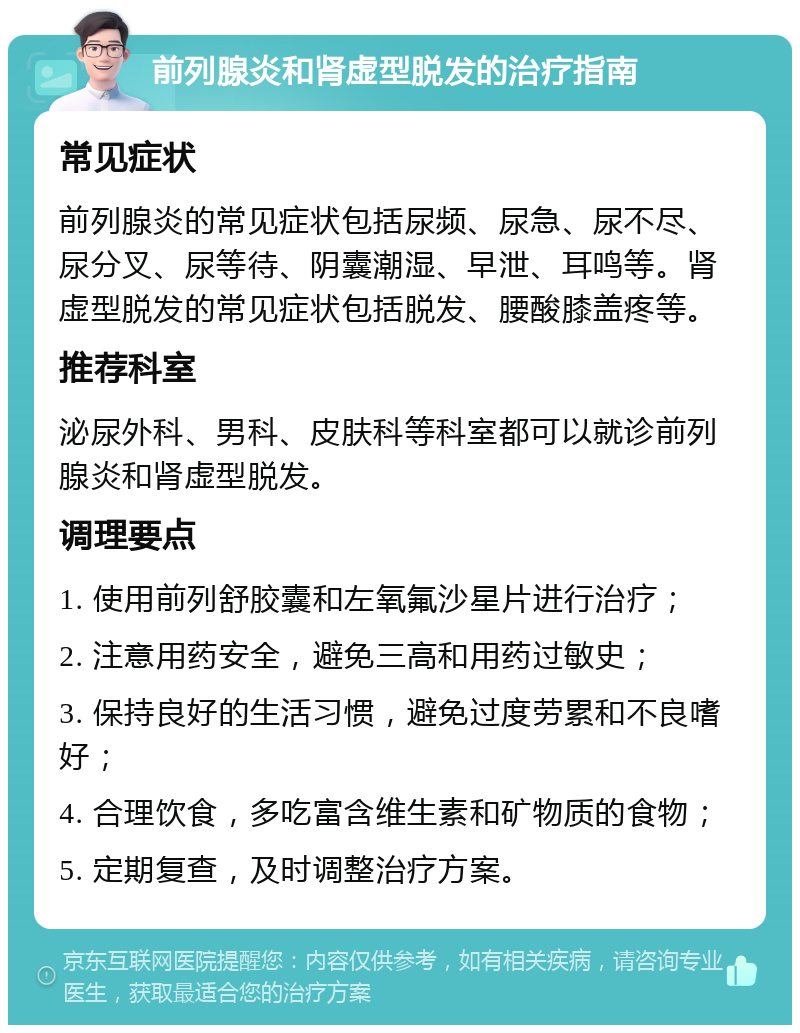 前列腺炎和肾虚型脱发的治疗指南 常见症状 前列腺炎的常见症状包括尿频、尿急、尿不尽、尿分叉、尿等待、阴囊潮湿、早泄、耳鸣等。肾虚型脱发的常见症状包括脱发、腰酸膝盖疼等。 推荐科室 泌尿外科、男科、皮肤科等科室都可以就诊前列腺炎和肾虚型脱发。 调理要点 1. 使用前列舒胶囊和左氧氟沙星片进行治疗； 2. 注意用药安全，避免三高和用药过敏史； 3. 保持良好的生活习惯，避免过度劳累和不良嗜好； 4. 合理饮食，多吃富含维生素和矿物质的食物； 5. 定期复查，及时调整治疗方案。