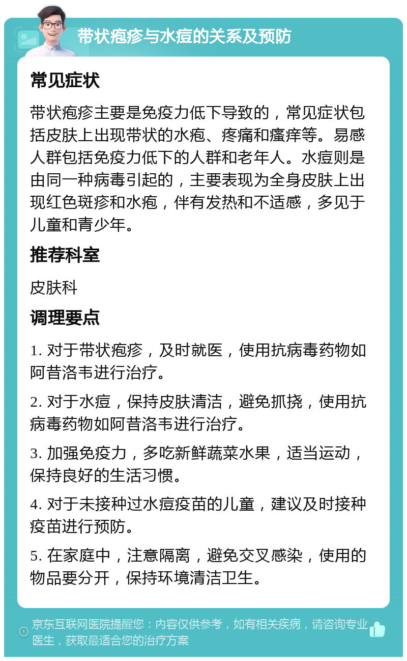 带状疱疹与水痘的关系及预防 常见症状 带状疱疹主要是免疫力低下导致的，常见症状包括皮肤上出现带状的水疱、疼痛和瘙痒等。易感人群包括免疫力低下的人群和老年人。水痘则是由同一种病毒引起的，主要表现为全身皮肤上出现红色斑疹和水疱，伴有发热和不适感，多见于儿童和青少年。 推荐科室 皮肤科 调理要点 1. 对于带状疱疹，及时就医，使用抗病毒药物如阿昔洛韦进行治疗。 2. 对于水痘，保持皮肤清洁，避免抓挠，使用抗病毒药物如阿昔洛韦进行治疗。 3. 加强免疫力，多吃新鲜蔬菜水果，适当运动，保持良好的生活习惯。 4. 对于未接种过水痘疫苗的儿童，建议及时接种疫苗进行预防。 5. 在家庭中，注意隔离，避免交叉感染，使用的物品要分开，保持环境清洁卫生。