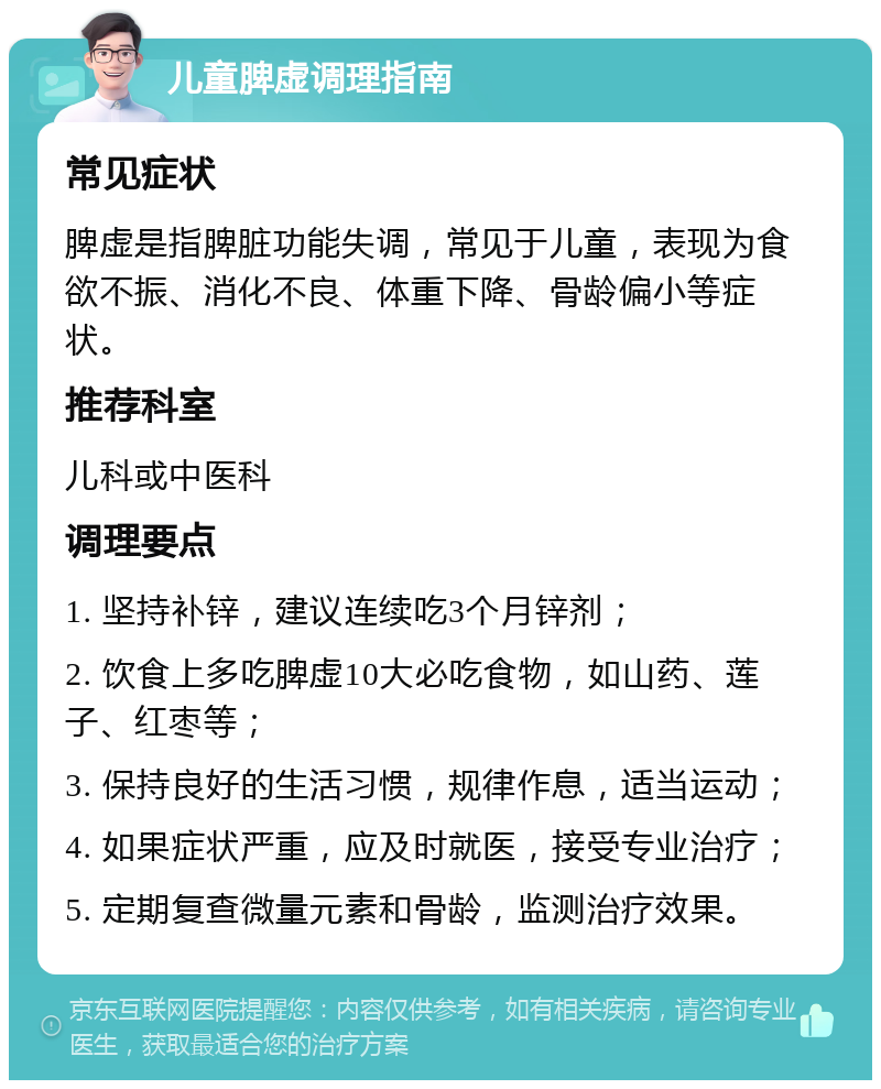 儿童脾虚调理指南 常见症状 脾虚是指脾脏功能失调，常见于儿童，表现为食欲不振、消化不良、体重下降、骨龄偏小等症状。 推荐科室 儿科或中医科 调理要点 1. 坚持补锌，建议连续吃3个月锌剂； 2. 饮食上多吃脾虚10大必吃食物，如山药、莲子、红枣等； 3. 保持良好的生活习惯，规律作息，适当运动； 4. 如果症状严重，应及时就医，接受专业治疗； 5. 定期复查微量元素和骨龄，监测治疗效果。