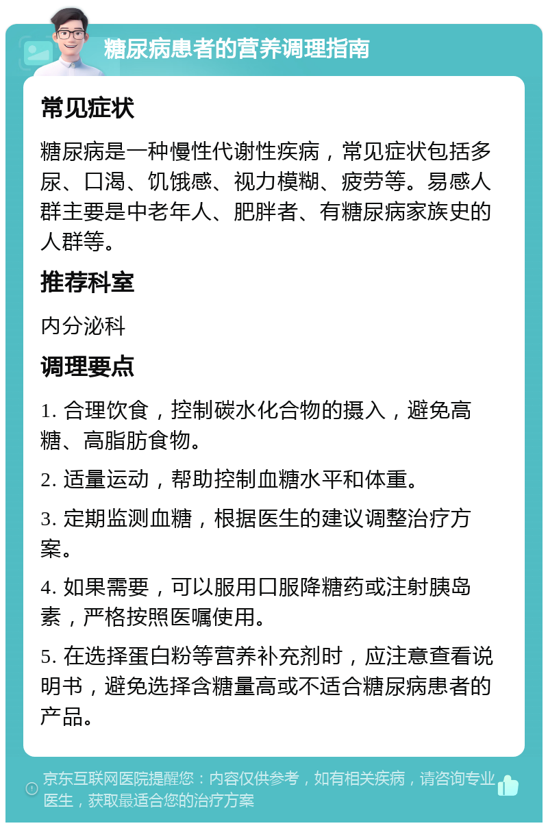 糖尿病患者的营养调理指南 常见症状 糖尿病是一种慢性代谢性疾病，常见症状包括多尿、口渴、饥饿感、视力模糊、疲劳等。易感人群主要是中老年人、肥胖者、有糖尿病家族史的人群等。 推荐科室 内分泌科 调理要点 1. 合理饮食，控制碳水化合物的摄入，避免高糖、高脂肪食物。 2. 适量运动，帮助控制血糖水平和体重。 3. 定期监测血糖，根据医生的建议调整治疗方案。 4. 如果需要，可以服用口服降糖药或注射胰岛素，严格按照医嘱使用。 5. 在选择蛋白粉等营养补充剂时，应注意查看说明书，避免选择含糖量高或不适合糖尿病患者的产品。