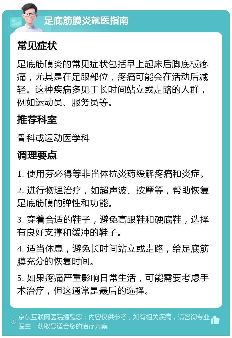 足底筋膜炎就医指南 常见症状 足底筋膜炎的常见症状包括早上起床后脚底板疼痛，尤其是在足跟部位，疼痛可能会在活动后减轻。这种疾病多见于长时间站立或走路的人群，例如运动员、服务员等。 推荐科室 骨科或运动医学科 调理要点 1. 使用芬必得等非甾体抗炎药缓解疼痛和炎症。 2. 进行物理治疗，如超声波、按摩等，帮助恢复足底筋膜的弹性和功能。 3. 穿着合适的鞋子，避免高跟鞋和硬底鞋，选择有良好支撑和缓冲的鞋子。 4. 适当休息，避免长时间站立或走路，给足底筋膜充分的恢复时间。 5. 如果疼痛严重影响日常生活，可能需要考虑手术治疗，但这通常是最后的选择。