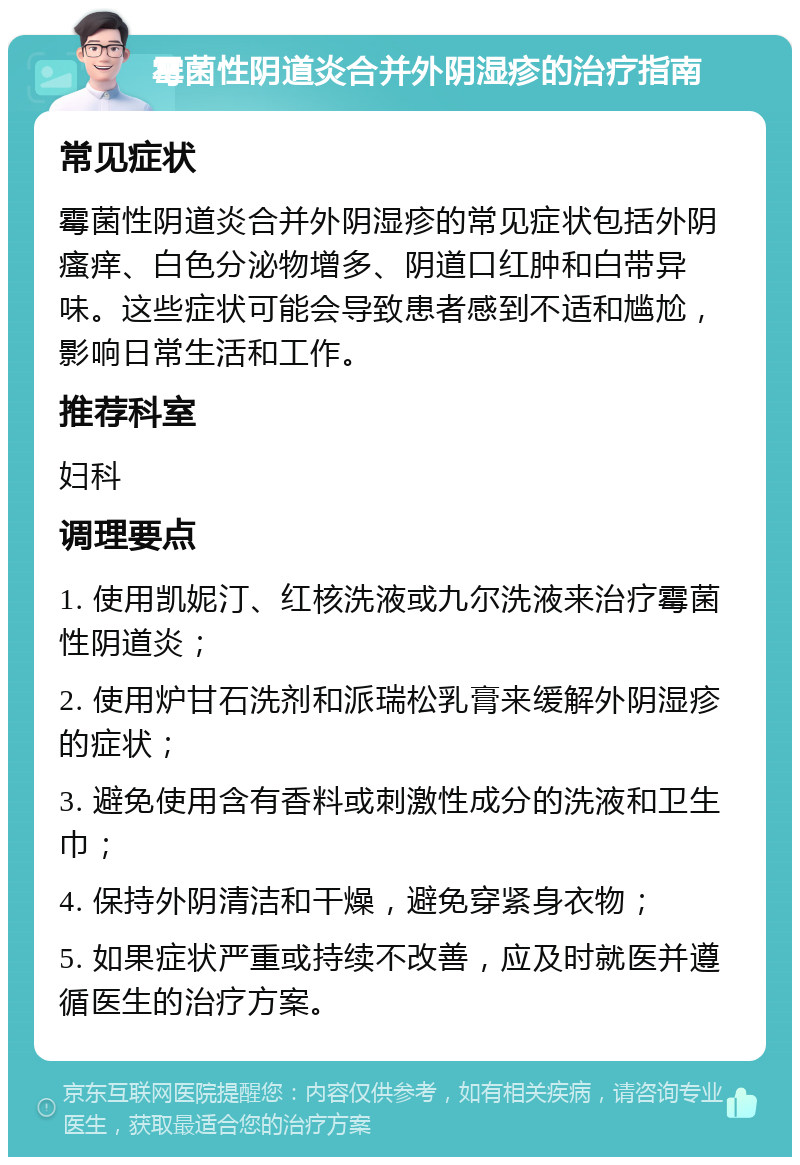 霉菌性阴道炎合并外阴湿疹的治疗指南 常见症状 霉菌性阴道炎合并外阴湿疹的常见症状包括外阴瘙痒、白色分泌物增多、阴道口红肿和白带异味。这些症状可能会导致患者感到不适和尴尬，影响日常生活和工作。 推荐科室 妇科 调理要点 1. 使用凯妮汀、红核洗液或九尔洗液来治疗霉菌性阴道炎； 2. 使用炉甘石洗剂和派瑞松乳膏来缓解外阴湿疹的症状； 3. 避免使用含有香料或刺激性成分的洗液和卫生巾； 4. 保持外阴清洁和干燥，避免穿紧身衣物； 5. 如果症状严重或持续不改善，应及时就医并遵循医生的治疗方案。