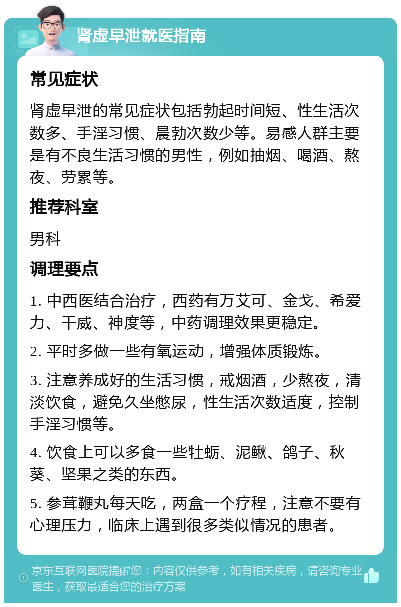 肾虚早泄就医指南 常见症状 肾虚早泄的常见症状包括勃起时间短、性生活次数多、手淫习惯、晨勃次数少等。易感人群主要是有不良生活习惯的男性，例如抽烟、喝酒、熬夜、劳累等。 推荐科室 男科 调理要点 1. 中西医结合治疗，西药有万艾可、金戈、希爱力、千威、神度等，中药调理效果更稳定。 2. 平时多做一些有氧运动，增强体质锻炼。 3. 注意养成好的生活习惯，戒烟酒，少熬夜，清淡饮食，避免久坐憋尿，性生活次数适度，控制手淫习惯等。 4. 饮食上可以多食一些牡蛎、泥鳅、鸽子、秋葵、坚果之类的东西。 5. 参茸鞭丸每天吃，两盒一个疗程，注意不要有心理压力，临床上遇到很多类似情况的患者。