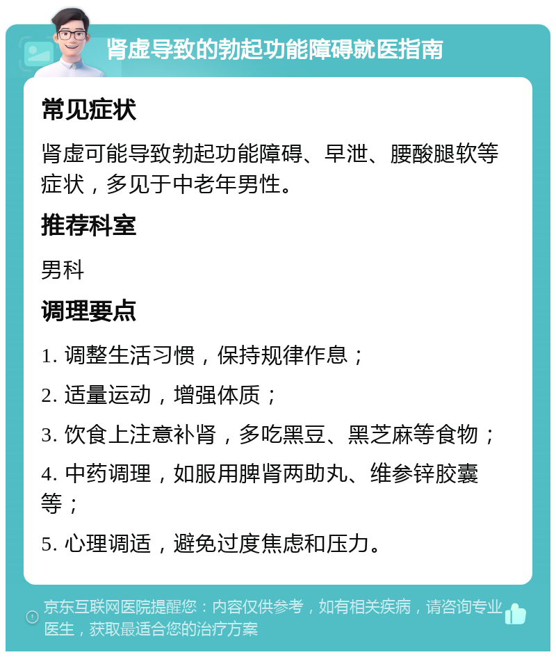 肾虚导致的勃起功能障碍就医指南 常见症状 肾虚可能导致勃起功能障碍、早泄、腰酸腿软等症状，多见于中老年男性。 推荐科室 男科 调理要点 1. 调整生活习惯，保持规律作息； 2. 适量运动，增强体质； 3. 饮食上注意补肾，多吃黑豆、黑芝麻等食物； 4. 中药调理，如服用脾肾两助丸、维参锌胶囊等； 5. 心理调适，避免过度焦虑和压力。