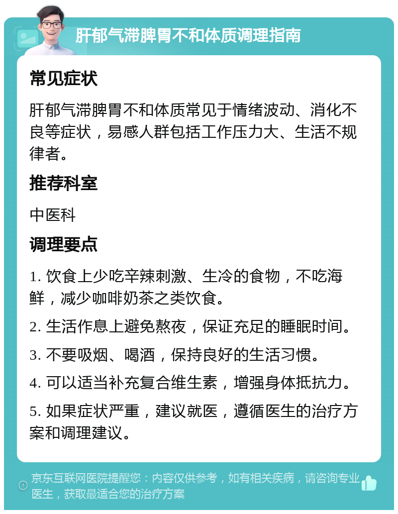 肝郁气滞脾胃不和体质调理指南 常见症状 肝郁气滞脾胃不和体质常见于情绪波动、消化不良等症状，易感人群包括工作压力大、生活不规律者。 推荐科室 中医科 调理要点 1. 饮食上少吃辛辣刺激、生冷的食物，不吃海鲜，减少咖啡奶茶之类饮食。 2. 生活作息上避免熬夜，保证充足的睡眠时间。 3. 不要吸烟、喝酒，保持良好的生活习惯。 4. 可以适当补充复合维生素，增强身体抵抗力。 5. 如果症状严重，建议就医，遵循医生的治疗方案和调理建议。