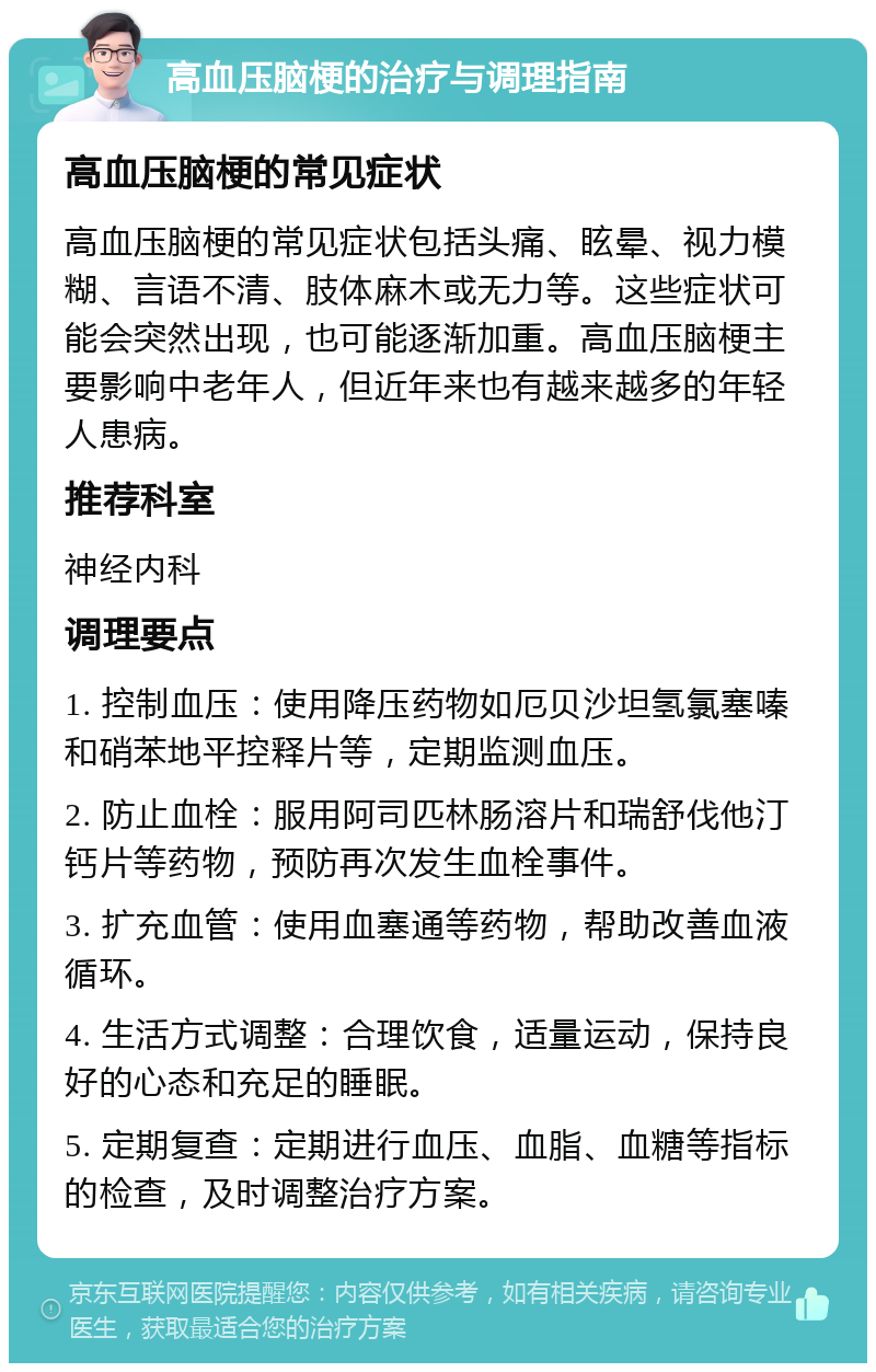 高血压脑梗的治疗与调理指南 高血压脑梗的常见症状 高血压脑梗的常见症状包括头痛、眩晕、视力模糊、言语不清、肢体麻木或无力等。这些症状可能会突然出现，也可能逐渐加重。高血压脑梗主要影响中老年人，但近年来也有越来越多的年轻人患病。 推荐科室 神经内科 调理要点 1. 控制血压：使用降压药物如厄贝沙坦氢氯塞嗪和硝苯地平控释片等，定期监测血压。 2. 防止血栓：服用阿司匹林肠溶片和瑞舒伐他汀钙片等药物，预防再次发生血栓事件。 3. 扩充血管：使用血塞通等药物，帮助改善血液循环。 4. 生活方式调整：合理饮食，适量运动，保持良好的心态和充足的睡眠。 5. 定期复查：定期进行血压、血脂、血糖等指标的检查，及时调整治疗方案。