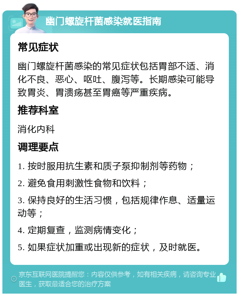 幽门螺旋杆菌感染就医指南 常见症状 幽门螺旋杆菌感染的常见症状包括胃部不适、消化不良、恶心、呕吐、腹泻等。长期感染可能导致胃炎、胃溃疡甚至胃癌等严重疾病。 推荐科室 消化内科 调理要点 1. 按时服用抗生素和质子泵抑制剂等药物； 2. 避免食用刺激性食物和饮料； 3. 保持良好的生活习惯，包括规律作息、适量运动等； 4. 定期复查，监测病情变化； 5. 如果症状加重或出现新的症状，及时就医。