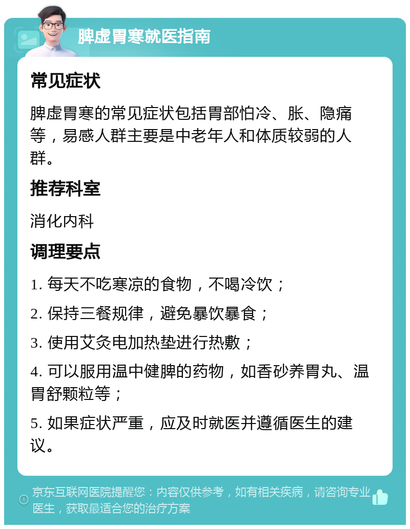 脾虚胃寒就医指南 常见症状 脾虚胃寒的常见症状包括胃部怕冷、胀、隐痛等，易感人群主要是中老年人和体质较弱的人群。 推荐科室 消化内科 调理要点 1. 每天不吃寒凉的食物，不喝冷饮； 2. 保持三餐规律，避免暴饮暴食； 3. 使用艾灸电加热垫进行热敷； 4. 可以服用温中健脾的药物，如香砂养胃丸、温胃舒颗粒等； 5. 如果症状严重，应及时就医并遵循医生的建议。