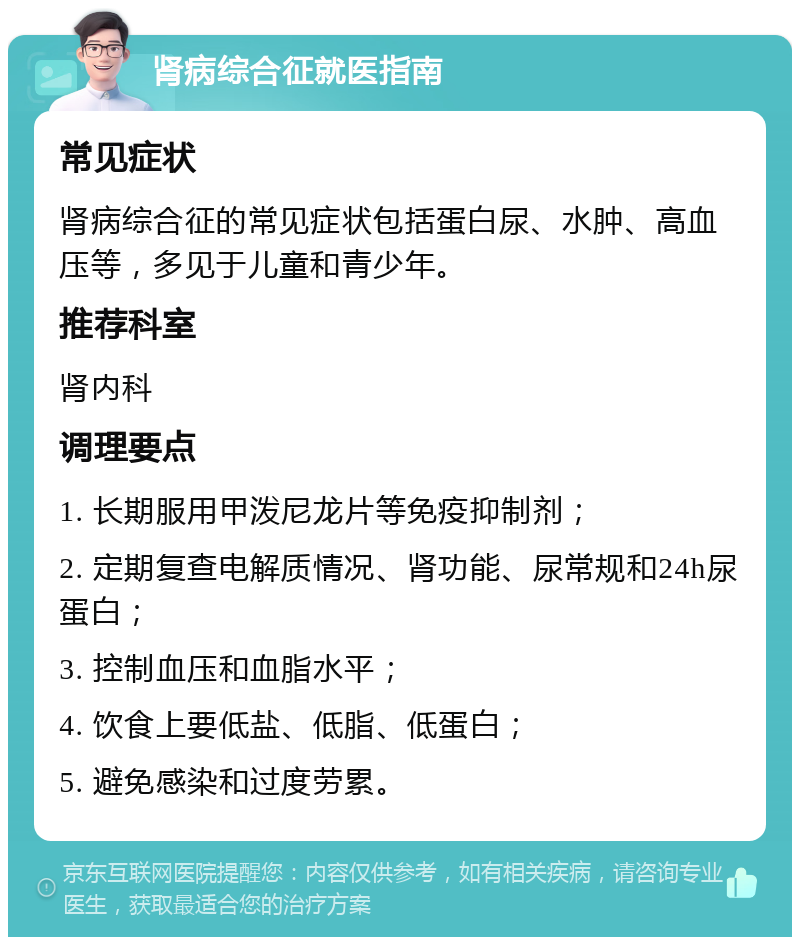 肾病综合征就医指南 常见症状 肾病综合征的常见症状包括蛋白尿、水肿、高血压等，多见于儿童和青少年。 推荐科室 肾内科 调理要点 1. 长期服用甲泼尼龙片等免疫抑制剂； 2. 定期复查电解质情况、肾功能、尿常规和24h尿蛋白； 3. 控制血压和血脂水平； 4. 饮食上要低盐、低脂、低蛋白； 5. 避免感染和过度劳累。