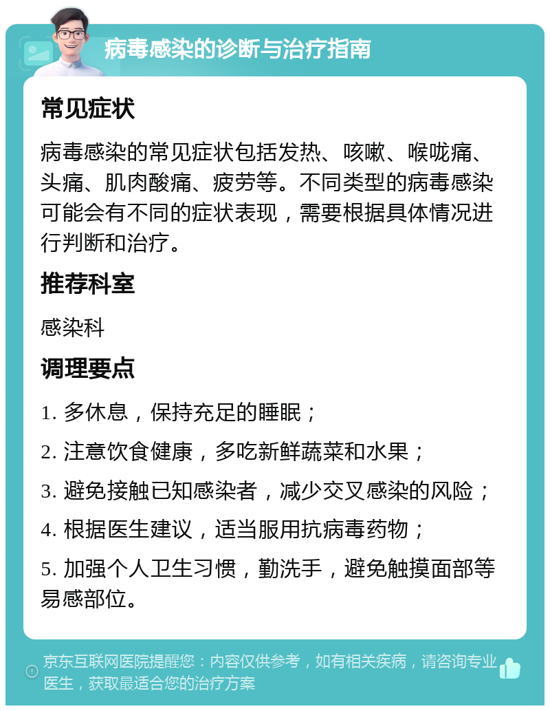 病毒感染的诊断与治疗指南 常见症状 病毒感染的常见症状包括发热、咳嗽、喉咙痛、头痛、肌肉酸痛、疲劳等。不同类型的病毒感染可能会有不同的症状表现，需要根据具体情况进行判断和治疗。 推荐科室 感染科 调理要点 1. 多休息，保持充足的睡眠； 2. 注意饮食健康，多吃新鲜蔬菜和水果； 3. 避免接触已知感染者，减少交叉感染的风险； 4. 根据医生建议，适当服用抗病毒药物； 5. 加强个人卫生习惯，勤洗手，避免触摸面部等易感部位。