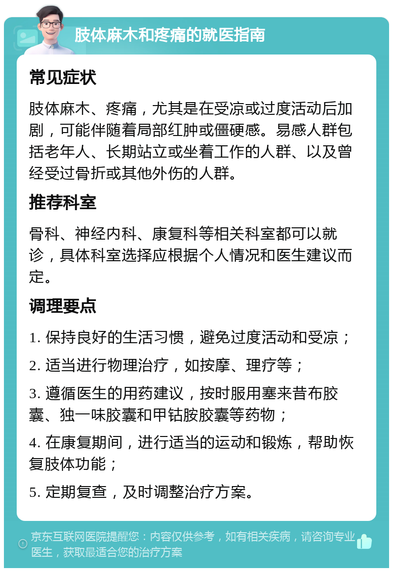 肢体麻木和疼痛的就医指南 常见症状 肢体麻木、疼痛，尤其是在受凉或过度活动后加剧，可能伴随着局部红肿或僵硬感。易感人群包括老年人、长期站立或坐着工作的人群、以及曾经受过骨折或其他外伤的人群。 推荐科室 骨科、神经内科、康复科等相关科室都可以就诊，具体科室选择应根据个人情况和医生建议而定。 调理要点 1. 保持良好的生活习惯，避免过度活动和受凉； 2. 适当进行物理治疗，如按摩、理疗等； 3. 遵循医生的用药建议，按时服用塞来昔布胶囊、独一味胶囊和甲钴胺胶囊等药物； 4. 在康复期间，进行适当的运动和锻炼，帮助恢复肢体功能； 5. 定期复查，及时调整治疗方案。