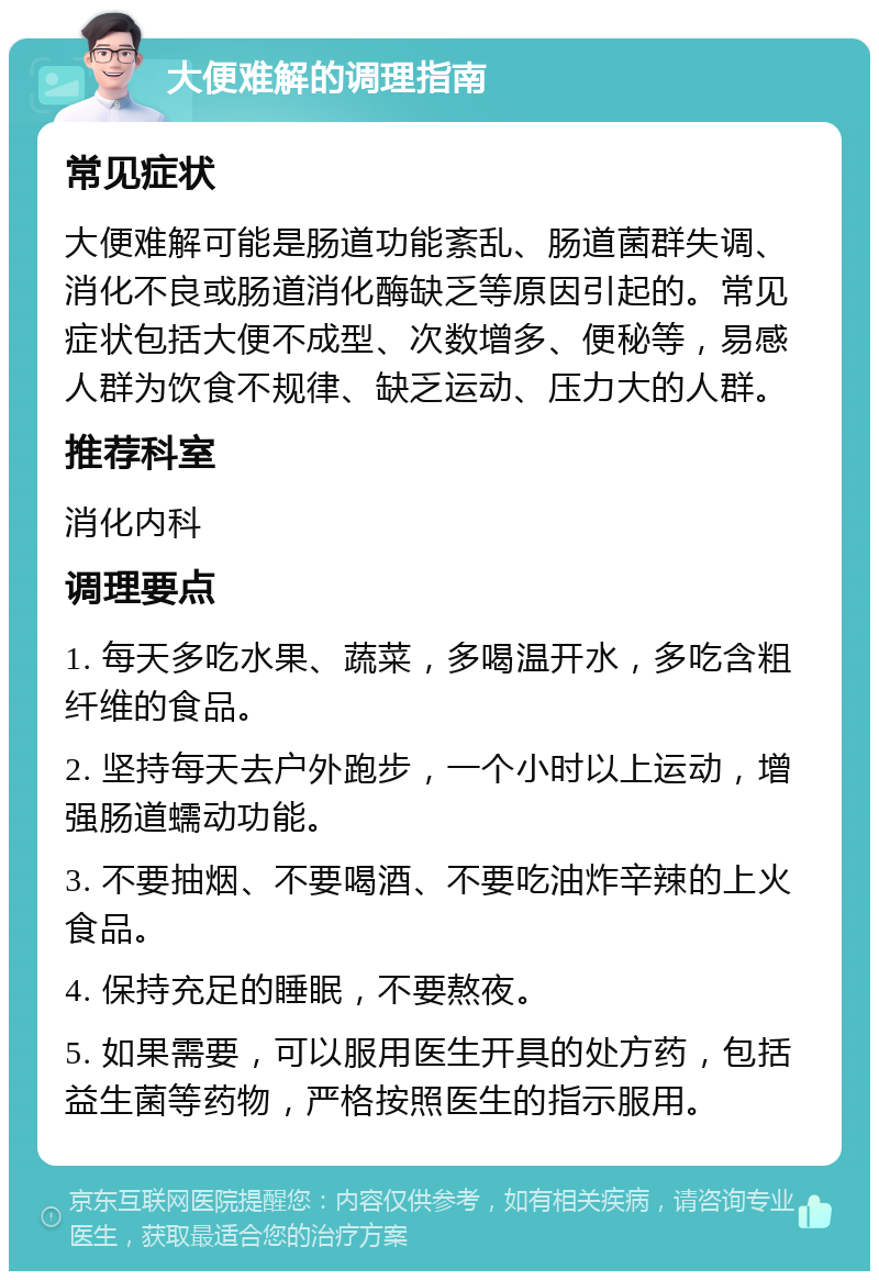 大便难解的调理指南 常见症状 大便难解可能是肠道功能紊乱、肠道菌群失调、消化不良或肠道消化酶缺乏等原因引起的。常见症状包括大便不成型、次数增多、便秘等，易感人群为饮食不规律、缺乏运动、压力大的人群。 推荐科室 消化内科 调理要点 1. 每天多吃水果、蔬菜，多喝温开水，多吃含粗纤维的食品。 2. 坚持每天去户外跑步，一个小时以上运动，增强肠道蠕动功能。 3. 不要抽烟、不要喝酒、不要吃油炸辛辣的上火食品。 4. 保持充足的睡眠，不要熬夜。 5. 如果需要，可以服用医生开具的处方药，包括益生菌等药物，严格按照医生的指示服用。