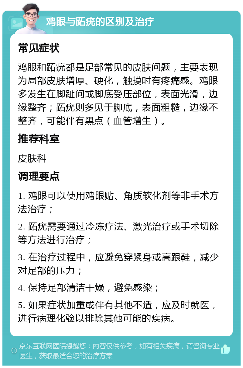 鸡眼与跖疣的区别及治疗 常见症状 鸡眼和跖疣都是足部常见的皮肤问题，主要表现为局部皮肤增厚、硬化，触摸时有疼痛感。鸡眼多发生在脚趾间或脚底受压部位，表面光滑，边缘整齐；跖疣则多见于脚底，表面粗糙，边缘不整齐，可能伴有黑点（血管增生）。 推荐科室 皮肤科 调理要点 1. 鸡眼可以使用鸡眼贴、角质软化剂等非手术方法治疗； 2. 跖疣需要通过冷冻疗法、激光治疗或手术切除等方法进行治疗； 3. 在治疗过程中，应避免穿紧身或高跟鞋，减少对足部的压力； 4. 保持足部清洁干燥，避免感染； 5. 如果症状加重或伴有其他不适，应及时就医，进行病理化验以排除其他可能的疾病。