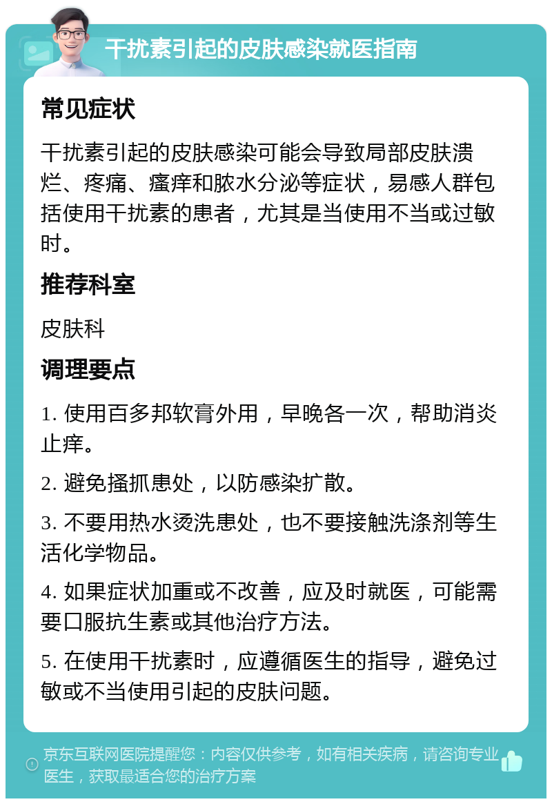 干扰素引起的皮肤感染就医指南 常见症状 干扰素引起的皮肤感染可能会导致局部皮肤溃烂、疼痛、瘙痒和脓水分泌等症状，易感人群包括使用干扰素的患者，尤其是当使用不当或过敏时。 推荐科室 皮肤科 调理要点 1. 使用百多邦软膏外用，早晚各一次，帮助消炎止痒。 2. 避免搔抓患处，以防感染扩散。 3. 不要用热水烫洗患处，也不要接触洗涤剂等生活化学物品。 4. 如果症状加重或不改善，应及时就医，可能需要口服抗生素或其他治疗方法。 5. 在使用干扰素时，应遵循医生的指导，避免过敏或不当使用引起的皮肤问题。