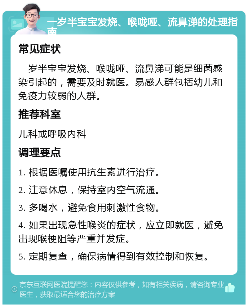 一岁半宝宝发烧、喉咙哑、流鼻涕的处理指南 常见症状 一岁半宝宝发烧、喉咙哑、流鼻涕可能是细菌感染引起的，需要及时就医。易感人群包括幼儿和免疫力较弱的人群。 推荐科室 儿科或呼吸内科 调理要点 1. 根据医嘱使用抗生素进行治疗。 2. 注意休息，保持室内空气流通。 3. 多喝水，避免食用刺激性食物。 4. 如果出现急性喉炎的症状，应立即就医，避免出现喉梗阻等严重并发症。 5. 定期复查，确保病情得到有效控制和恢复。