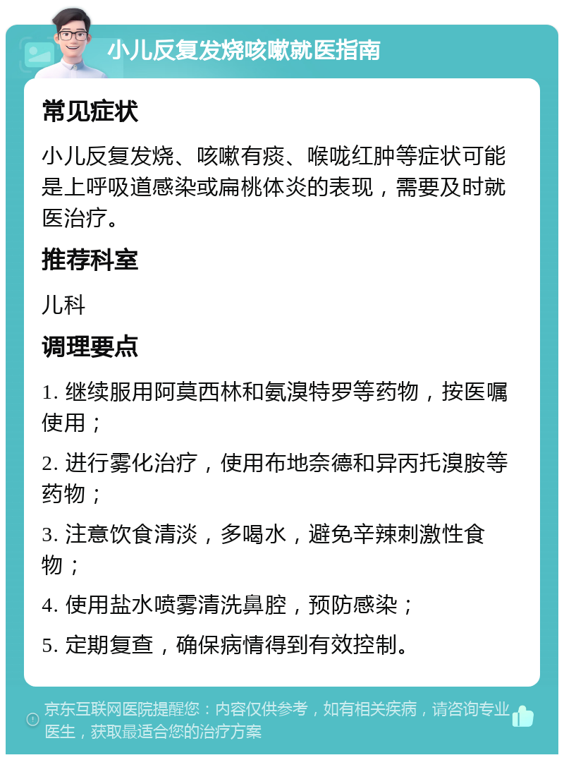 小儿反复发烧咳嗽就医指南 常见症状 小儿反复发烧、咳嗽有痰、喉咙红肿等症状可能是上呼吸道感染或扁桃体炎的表现，需要及时就医治疗。 推荐科室 儿科 调理要点 1. 继续服用阿莫西林和氨溴特罗等药物，按医嘱使用； 2. 进行雾化治疗，使用布地奈德和异丙托溴胺等药物； 3. 注意饮食清淡，多喝水，避免辛辣刺激性食物； 4. 使用盐水喷雾清洗鼻腔，预防感染； 5. 定期复查，确保病情得到有效控制。