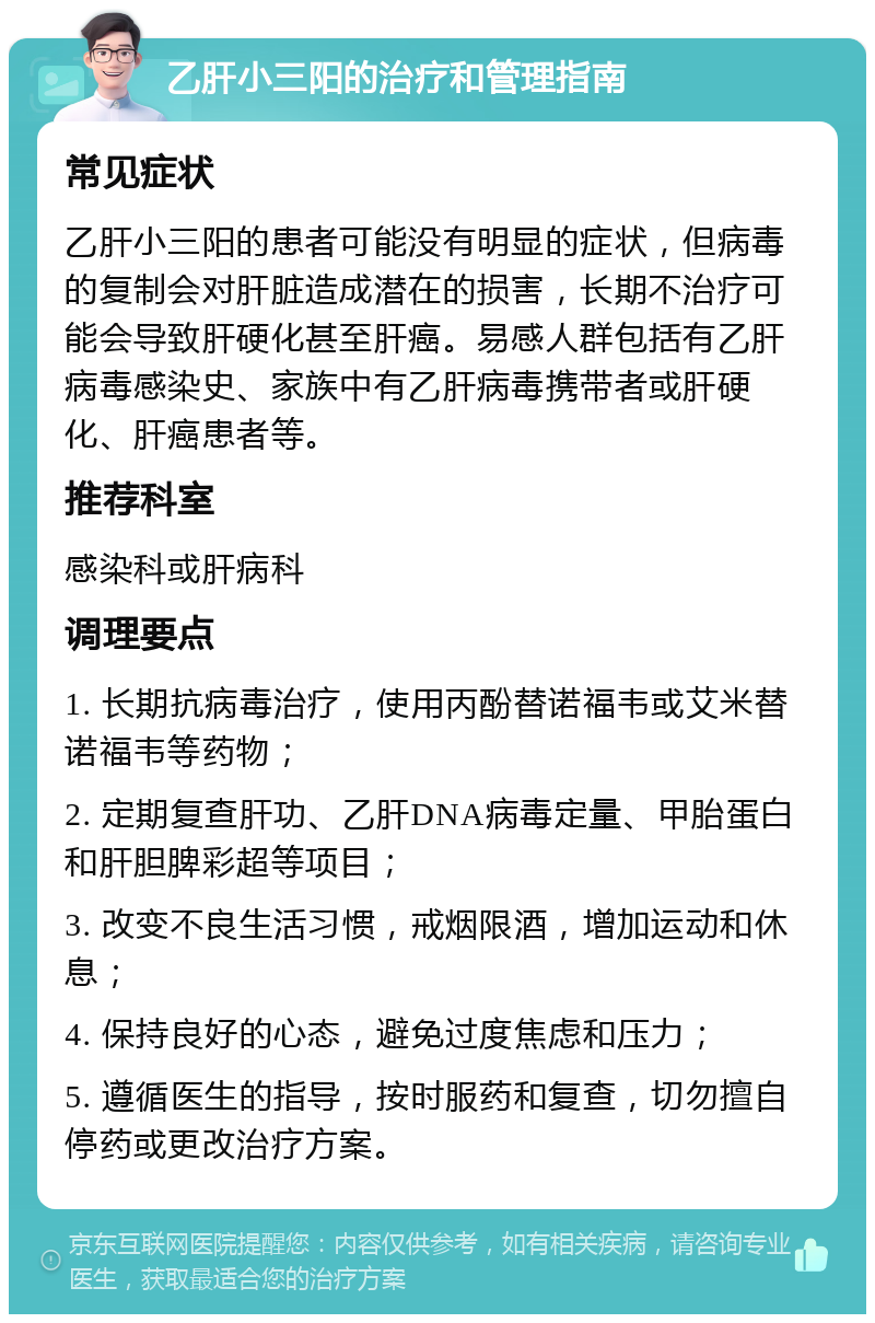 乙肝小三阳的治疗和管理指南 常见症状 乙肝小三阳的患者可能没有明显的症状，但病毒的复制会对肝脏造成潜在的损害，长期不治疗可能会导致肝硬化甚至肝癌。易感人群包括有乙肝病毒感染史、家族中有乙肝病毒携带者或肝硬化、肝癌患者等。 推荐科室 感染科或肝病科 调理要点 1. 长期抗病毒治疗，使用丙酚替诺福韦或艾米替诺福韦等药物； 2. 定期复查肝功、乙肝DNA病毒定量、甲胎蛋白和肝胆脾彩超等项目； 3. 改变不良生活习惯，戒烟限酒，增加运动和休息； 4. 保持良好的心态，避免过度焦虑和压力； 5. 遵循医生的指导，按时服药和复查，切勿擅自停药或更改治疗方案。