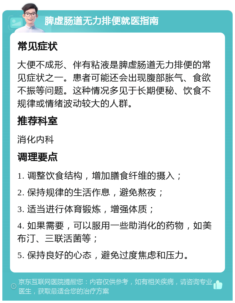 脾虚肠道无力排便就医指南 常见症状 大便不成形、伴有粘液是脾虚肠道无力排便的常见症状之一。患者可能还会出现腹部胀气、食欲不振等问题。这种情况多见于长期便秘、饮食不规律或情绪波动较大的人群。 推荐科室 消化内科 调理要点 1. 调整饮食结构，增加膳食纤维的摄入； 2. 保持规律的生活作息，避免熬夜； 3. 适当进行体育锻炼，增强体质； 4. 如果需要，可以服用一些助消化的药物，如美布汀、三联活菌等； 5. 保持良好的心态，避免过度焦虑和压力。