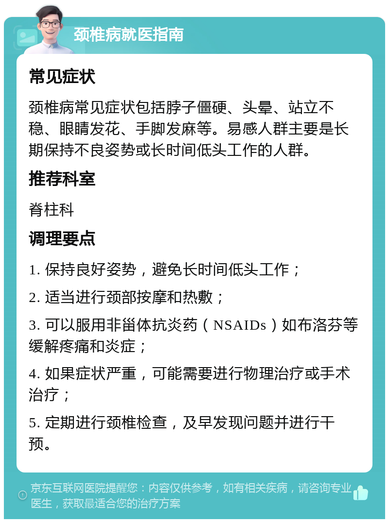 颈椎病就医指南 常见症状 颈椎病常见症状包括脖子僵硬、头晕、站立不稳、眼睛发花、手脚发麻等。易感人群主要是长期保持不良姿势或长时间低头工作的人群。 推荐科室 脊柱科 调理要点 1. 保持良好姿势，避免长时间低头工作； 2. 适当进行颈部按摩和热敷； 3. 可以服用非甾体抗炎药（NSAIDs）如布洛芬等缓解疼痛和炎症； 4. 如果症状严重，可能需要进行物理治疗或手术治疗； 5. 定期进行颈椎检查，及早发现问题并进行干预。