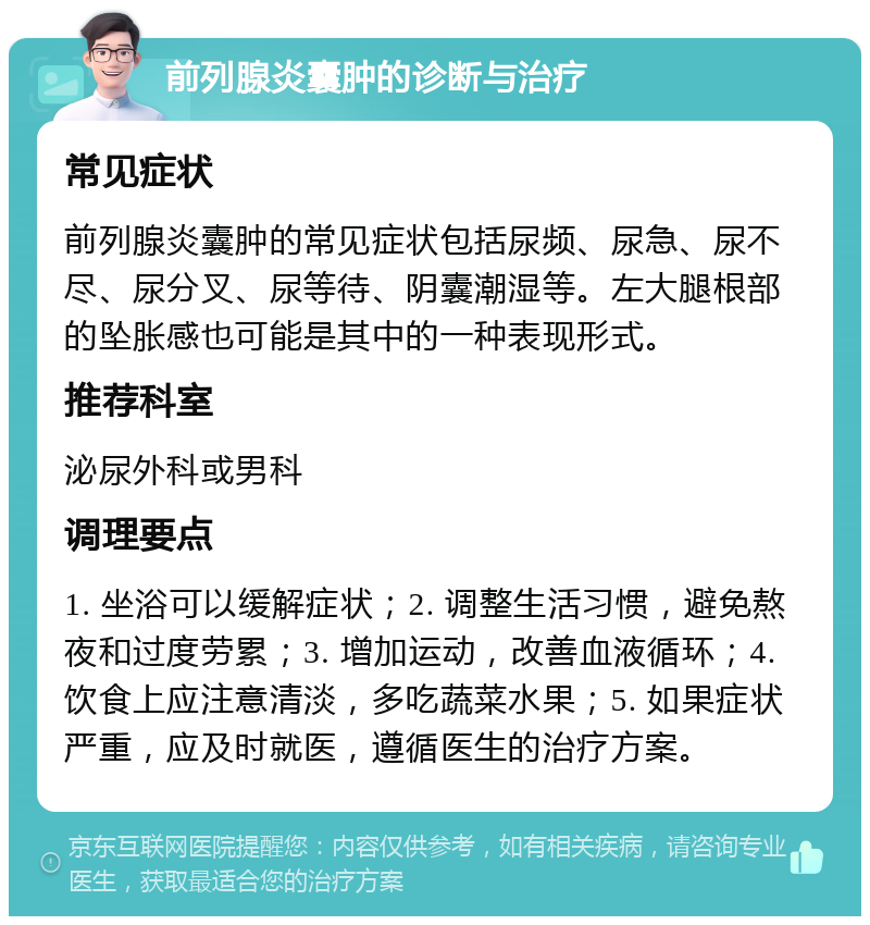 前列腺炎囊肿的诊断与治疗 常见症状 前列腺炎囊肿的常见症状包括尿频、尿急、尿不尽、尿分叉、尿等待、阴囊潮湿等。左大腿根部的坠胀感也可能是其中的一种表现形式。 推荐科室 泌尿外科或男科 调理要点 1. 坐浴可以缓解症状；2. 调整生活习惯，避免熬夜和过度劳累；3. 增加运动，改善血液循环；4. 饮食上应注意清淡，多吃蔬菜水果；5. 如果症状严重，应及时就医，遵循医生的治疗方案。