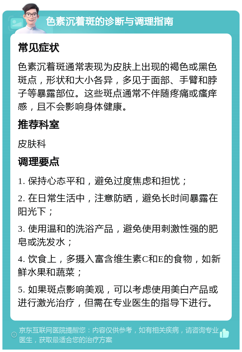 色素沉着斑的诊断与调理指南 常见症状 色素沉着斑通常表现为皮肤上出现的褐色或黑色斑点，形状和大小各异，多见于面部、手臂和脖子等暴露部位。这些斑点通常不伴随疼痛或瘙痒感，且不会影响身体健康。 推荐科室 皮肤科 调理要点 1. 保持心态平和，避免过度焦虑和担忧； 2. 在日常生活中，注意防晒，避免长时间暴露在阳光下； 3. 使用温和的洗浴产品，避免使用刺激性强的肥皂或洗发水； 4. 饮食上，多摄入富含维生素C和E的食物，如新鲜水果和蔬菜； 5. 如果斑点影响美观，可以考虑使用美白产品或进行激光治疗，但需在专业医生的指导下进行。