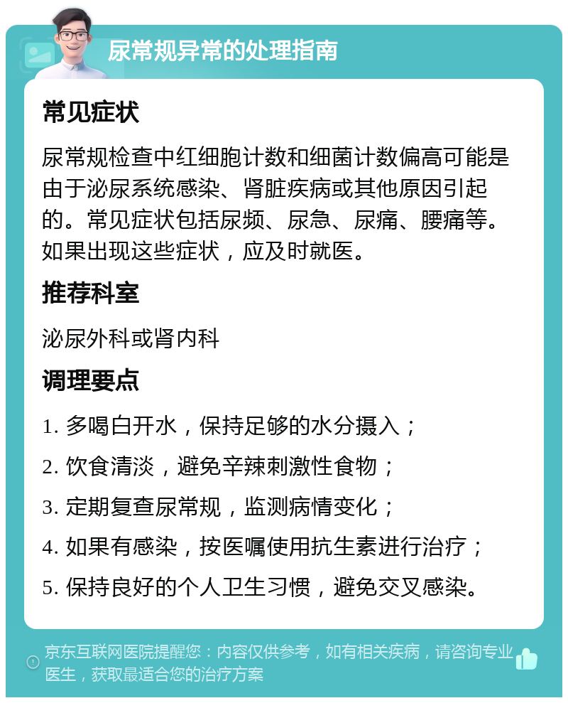 尿常规异常的处理指南 常见症状 尿常规检查中红细胞计数和细菌计数偏高可能是由于泌尿系统感染、肾脏疾病或其他原因引起的。常见症状包括尿频、尿急、尿痛、腰痛等。如果出现这些症状，应及时就医。 推荐科室 泌尿外科或肾内科 调理要点 1. 多喝白开水，保持足够的水分摄入； 2. 饮食清淡，避免辛辣刺激性食物； 3. 定期复查尿常规，监测病情变化； 4. 如果有感染，按医嘱使用抗生素进行治疗； 5. 保持良好的个人卫生习惯，避免交叉感染。