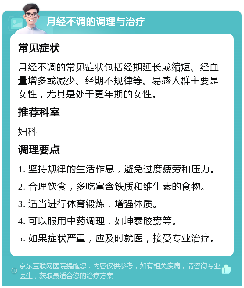 月经不调的调理与治疗 常见症状 月经不调的常见症状包括经期延长或缩短、经血量增多或减少、经期不规律等。易感人群主要是女性，尤其是处于更年期的女性。 推荐科室 妇科 调理要点 1. 坚持规律的生活作息，避免过度疲劳和压力。 2. 合理饮食，多吃富含铁质和维生素的食物。 3. 适当进行体育锻炼，增强体质。 4. 可以服用中药调理，如坤泰胶囊等。 5. 如果症状严重，应及时就医，接受专业治疗。