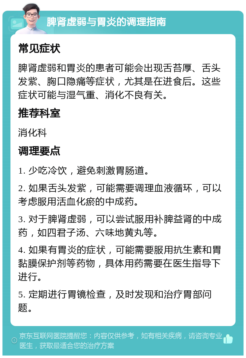 脾肾虚弱与胃炎的调理指南 常见症状 脾肾虚弱和胃炎的患者可能会出现舌苔厚、舌头发紫、胸口隐痛等症状，尤其是在进食后。这些症状可能与湿气重、消化不良有关。 推荐科室 消化科 调理要点 1. 少吃冷饮，避免刺激胃肠道。 2. 如果舌头发紫，可能需要调理血液循环，可以考虑服用活血化瘀的中成药。 3. 对于脾肾虚弱，可以尝试服用补脾益肾的中成药，如四君子汤、六味地黄丸等。 4. 如果有胃炎的症状，可能需要服用抗生素和胃黏膜保护剂等药物，具体用药需要在医生指导下进行。 5. 定期进行胃镜检查，及时发现和治疗胃部问题。