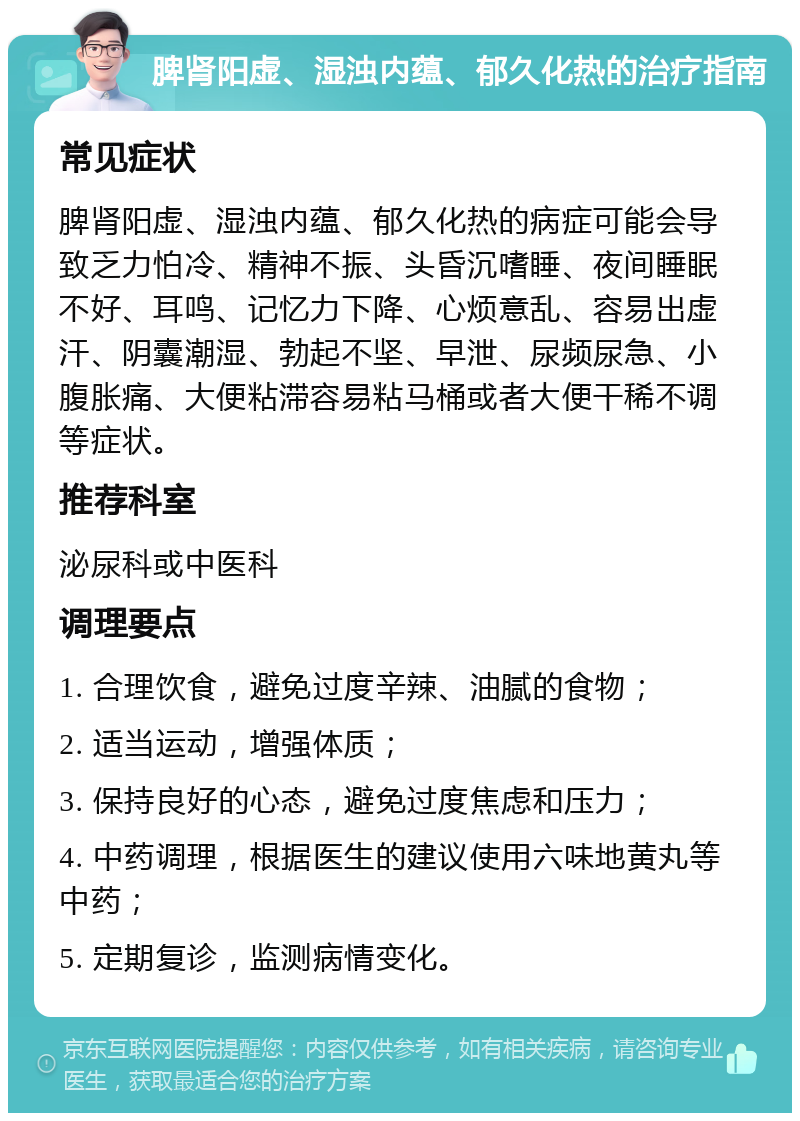 脾肾阳虚、湿浊内蕴、郁久化热的治疗指南 常见症状 脾肾阳虚、湿浊内蕴、郁久化热的病症可能会导致乏力怕冷、精神不振、头昏沉嗜睡、夜间睡眠不好、耳鸣、记忆力下降、心烦意乱、容易出虚汗、阴囊潮湿、勃起不坚、早泄、尿频尿急、小腹胀痛、大便粘滞容易粘马桶或者大便干稀不调等症状。 推荐科室 泌尿科或中医科 调理要点 1. 合理饮食，避免过度辛辣、油腻的食物； 2. 适当运动，增强体质； 3. 保持良好的心态，避免过度焦虑和压力； 4. 中药调理，根据医生的建议使用六味地黄丸等中药； 5. 定期复诊，监测病情变化。