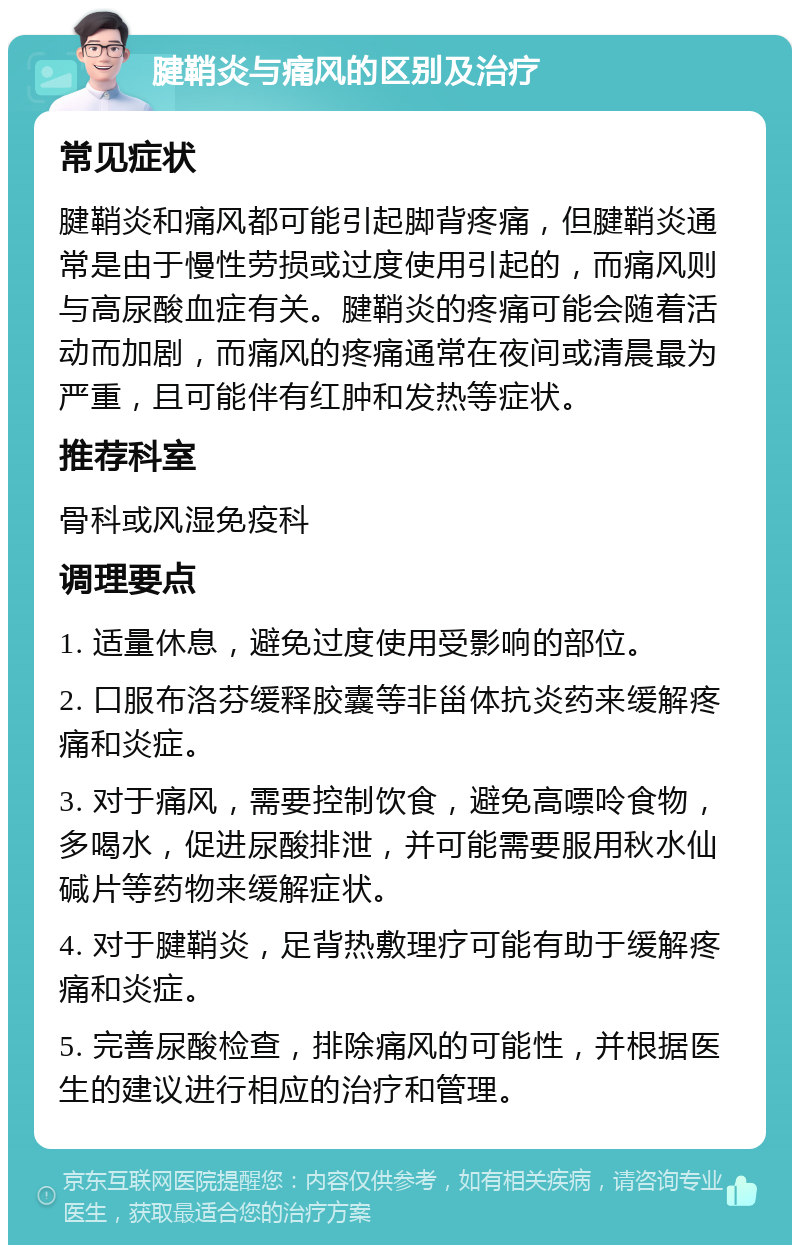 腱鞘炎与痛风的区别及治疗 常见症状 腱鞘炎和痛风都可能引起脚背疼痛，但腱鞘炎通常是由于慢性劳损或过度使用引起的，而痛风则与高尿酸血症有关。腱鞘炎的疼痛可能会随着活动而加剧，而痛风的疼痛通常在夜间或清晨最为严重，且可能伴有红肿和发热等症状。 推荐科室 骨科或风湿免疫科 调理要点 1. 适量休息，避免过度使用受影响的部位。 2. 口服布洛芬缓释胶囊等非甾体抗炎药来缓解疼痛和炎症。 3. 对于痛风，需要控制饮食，避免高嘌呤食物，多喝水，促进尿酸排泄，并可能需要服用秋水仙碱片等药物来缓解症状。 4. 对于腱鞘炎，足背热敷理疗可能有助于缓解疼痛和炎症。 5. 完善尿酸检查，排除痛风的可能性，并根据医生的建议进行相应的治疗和管理。